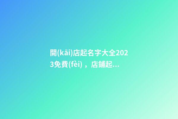 開(kāi)店起名字大全2023免費(fèi)，店鋪起名技巧？
